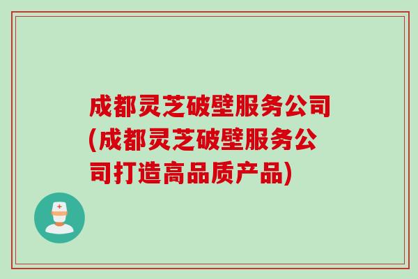 成都灵芝破壁服务公司(成都灵芝破壁服务公司打造高品质产品)