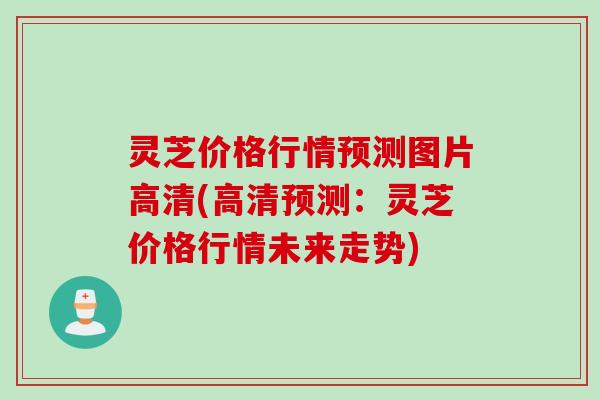 灵芝价格行情预测图片高清(高清预测：灵芝价格行情未来走势)