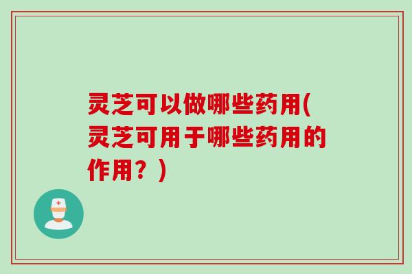灵芝可以做哪些药用(灵芝可用于哪些药用的作用？)