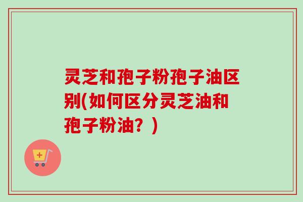 灵芝和孢子粉孢子油区别(如何区分灵芝油和孢子粉油？)