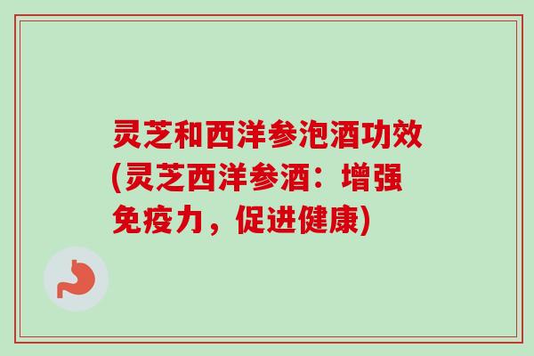 灵芝和西洋参泡酒功效(灵芝西洋参酒：增强免疫力，促进健康)