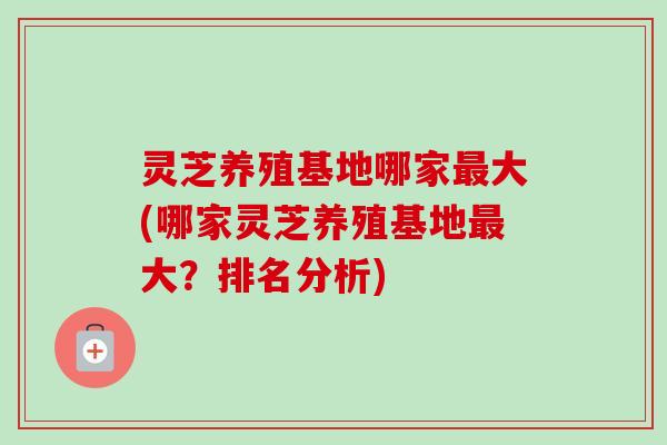 灵芝养殖基地哪家最大(哪家灵芝养殖基地最大？排名分析)