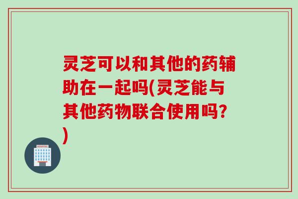 灵芝可以和其他的药辅助在一起吗(灵芝能与其他药物联合使用吗？)