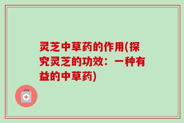 灵芝中草药的作用(探究灵芝的功效：一种有益的中草药)