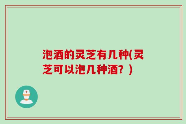 泡酒的灵芝有几种(灵芝可以泡几种酒？)
