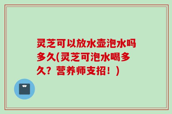 灵芝可以放水壶泡水吗多久(灵芝可泡水喝多久？营养师支招！)