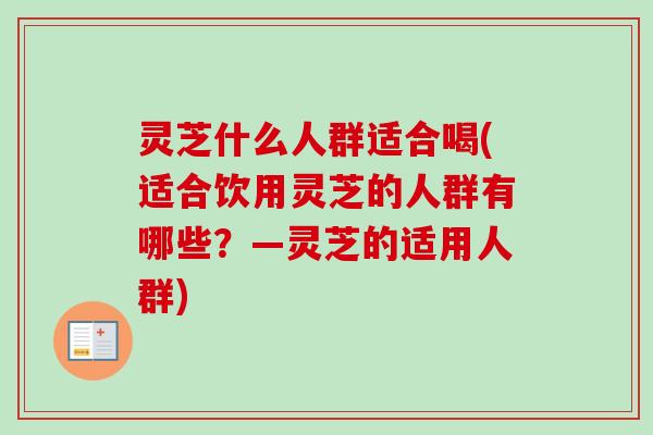 灵芝什么人群适合喝(适合饮用灵芝的人群有哪些？—灵芝的适用人群)
