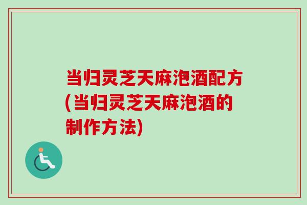 当归灵芝天麻泡酒配方(当归灵芝天麻泡酒的制作方法) 当归灵芝天麻泡酒配方(当归灵芝天麻泡酒的制作方法)