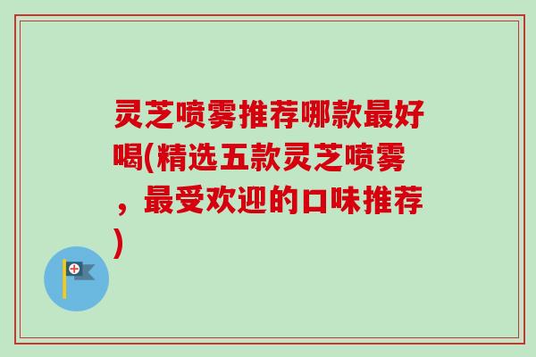 灵芝喷雾推荐哪款最好喝(精选五款灵芝喷雾，最受欢迎的口味推荐)