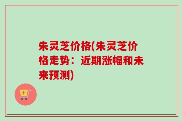 朱灵芝价格(朱灵芝价格走势：近期涨幅和未来预测)