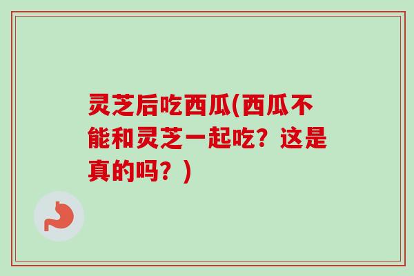 灵芝后吃西瓜(西瓜不能和灵芝一起吃？这是真的吗？)