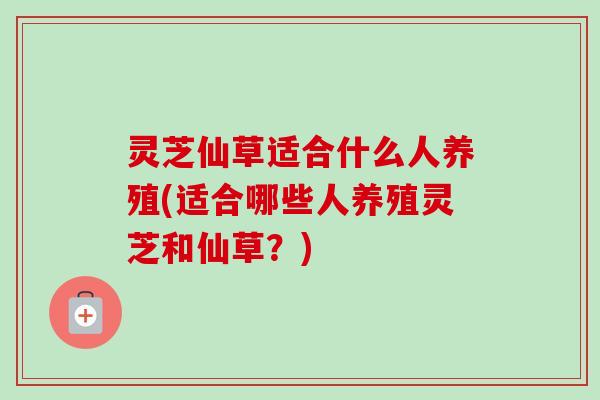 灵芝仙草适合什么人养殖(适合哪些人养殖灵芝和仙草？)