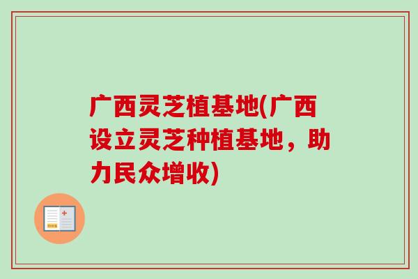 广西灵芝植基地(广西设立灵芝种植基地，助力民众增收)