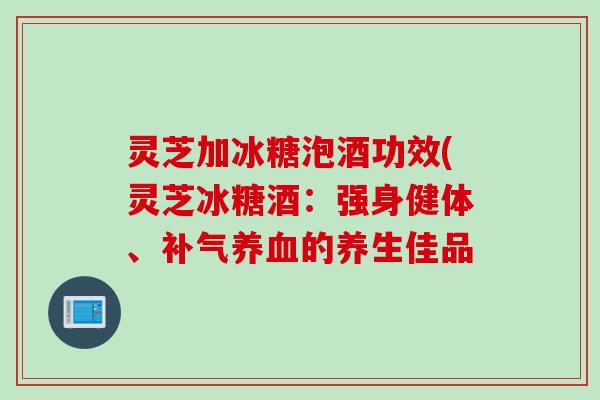 灵芝加冰糖泡酒功效(灵芝冰糖酒:强身健体、的养生佳品 灵芝加冰糖泡酒功效(灵芝冰糖酒:强身健体、的养生佳品