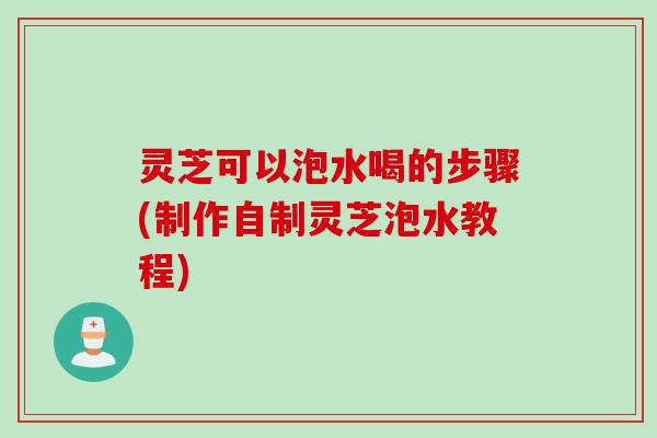 灵芝可以泡水喝的步骤(制作自制灵芝泡水教程)