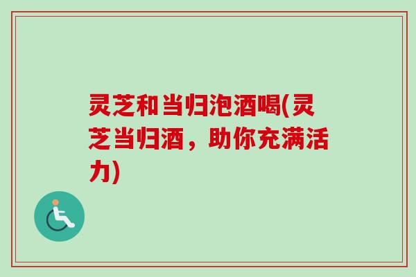 灵芝和当归泡酒喝(灵芝当归酒，助你充满活力)