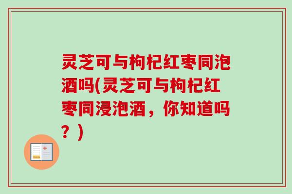 灵芝可与枸杞红枣同泡酒吗(灵芝可与枸杞红枣同浸泡酒，你知道吗？)
