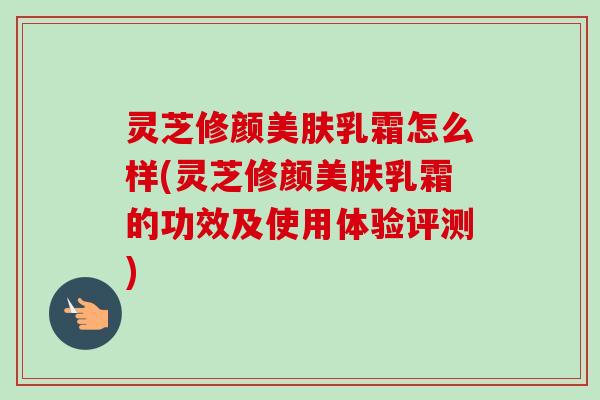 灵芝修颜美肤乳霜怎么样(灵芝修颜美肤乳霜的功效及使用体验评测)