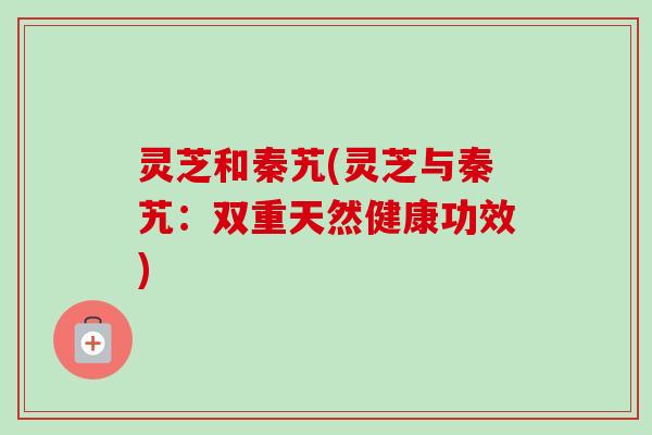 灵芝和秦艽(灵芝与秦艽:双重天然健康功效) 灵芝和秦艽(灵芝与秦艽:双重天然健康功效)