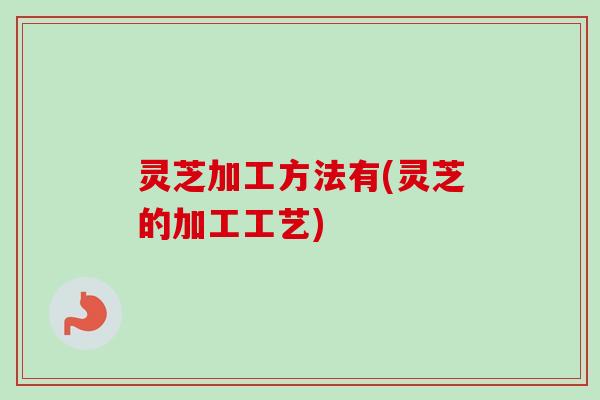 灵芝加工方法有(灵芝的加工工艺) 灵芝加工方法有(灵芝的加工工艺)