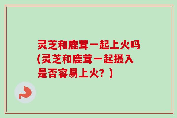 灵芝和鹿茸一起上火吗(灵芝和鹿茸一起摄入是否容易上火?) 灵芝和鹿茸一起上火吗(灵芝和鹿茸一起摄入是否容易上火?)