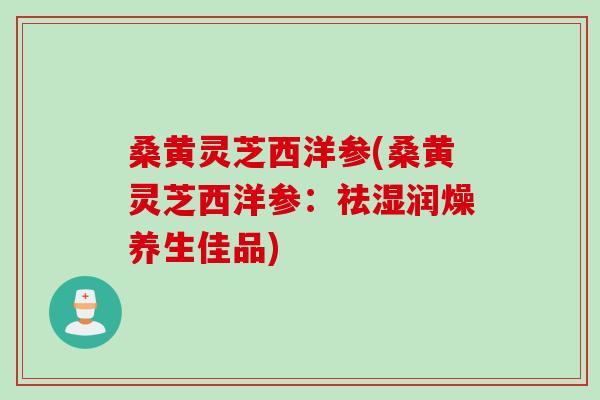 桑黄灵芝西洋参(桑黄灵芝西洋参：祛湿润燥养生佳品)