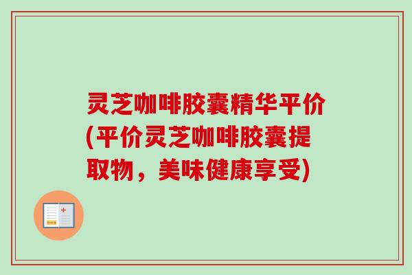 灵芝咖啡胶囊精华平价(平价灵芝咖啡胶囊提取物，美味健康享受)