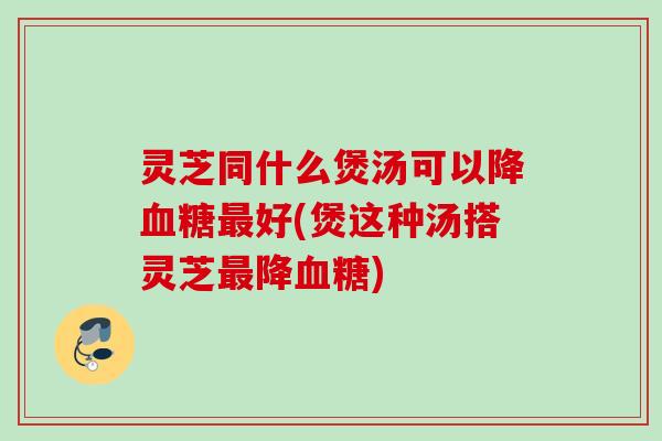 灵芝同什么煲汤可以降好(煲这种汤搭灵芝降) 灵芝同什么煲汤可以降好(煲这种汤搭灵芝降)