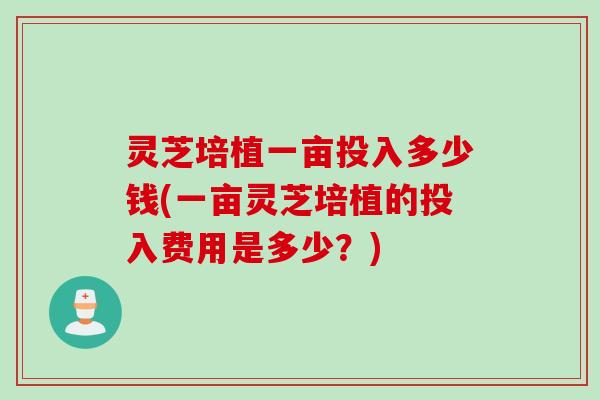 灵芝培植一亩投入多少钱(一亩灵芝培植的投入费用是多少？)