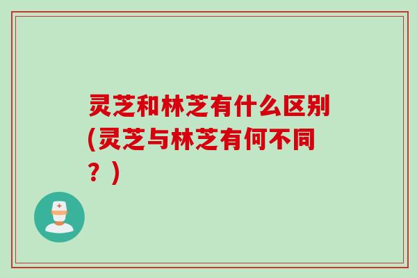 灵芝和林芝有什么区别(灵芝与林芝有何不同?) 灵芝和林芝有什么区别(灵芝与林芝有何不同?)