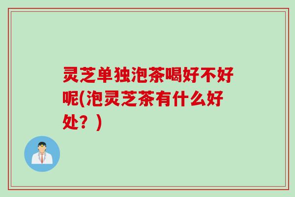 灵芝单独泡茶喝好不好呢(泡灵芝茶有什么好处？)