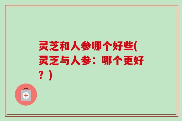 灵芝和人参哪个好些(灵芝与人参：哪个更好？)