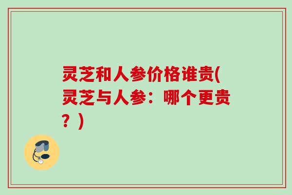 灵芝和人参价格谁贵(灵芝与人参:哪个更贵?) 灵芝和人参价格谁贵(灵芝与人参:哪个更贵?)