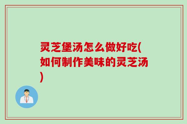 灵芝堡汤怎么做好吃(如何制作美味的灵芝汤)