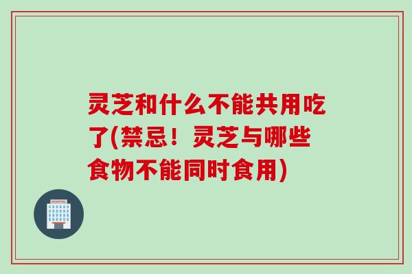灵芝和什么不能共用吃了(禁忌！灵芝与哪些食物不能同时食用)