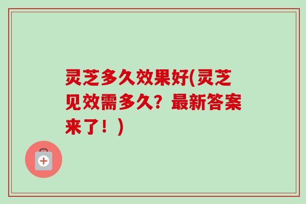 灵芝多久效果好(灵芝见效需多久？最新答案来了！)