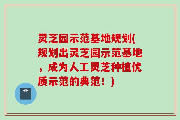 灵芝园示范基地规划(规划出灵芝园示范基地，成为人工灵芝种植优质示范的典范！)