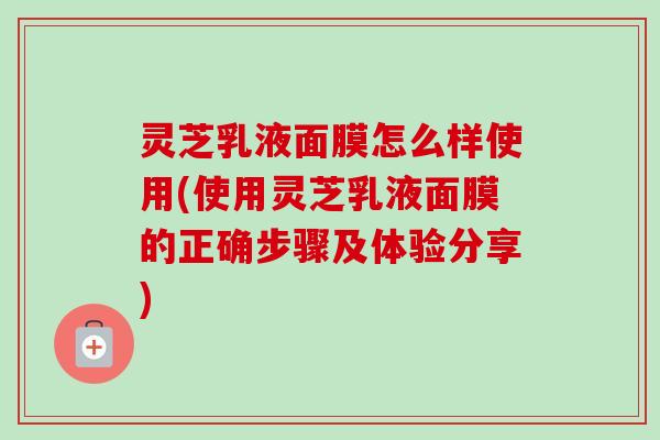 灵芝乳液面膜怎么样使用(使用灵芝乳液面膜的正确步骤及体验分享)
