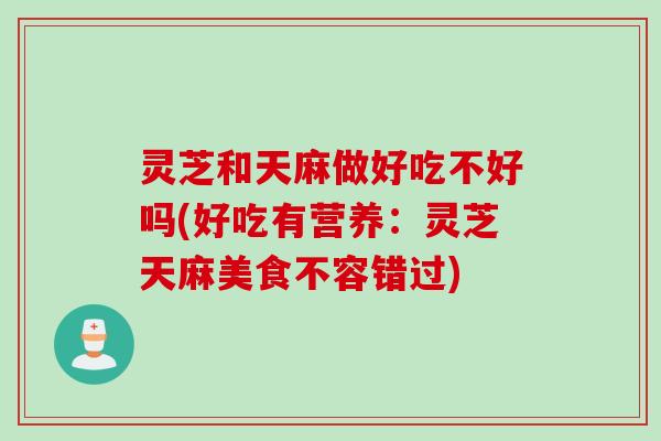 灵芝和天麻做好吃不好吗(好吃有营养：灵芝天麻美食不容错过)