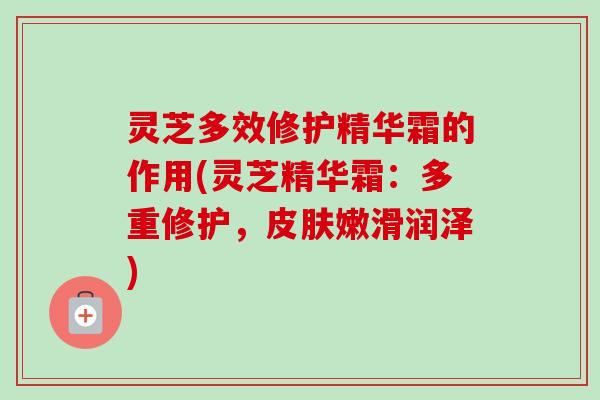 灵芝多效修护精华霜的作用(灵芝精华霜：多重修护，皮肤嫩滑润泽)