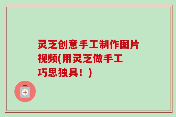 灵芝创意手工制作图片视频(用灵芝做手工 巧思独具!) 灵芝创意手工制作图片视频(用灵芝做手工 巧思独具!)