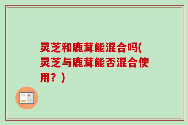 灵芝和鹿茸能混合吗(灵芝与鹿茸能否混合使用？)