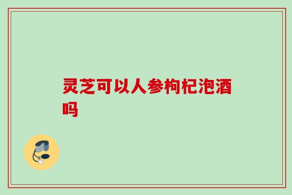 灵芝可以人参枸杞泡酒吗 灵芝可以人参枸杞泡酒吗
