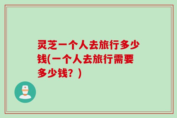 灵芝一个人去旅行多少钱(一个人去旅行需要多少钱？)