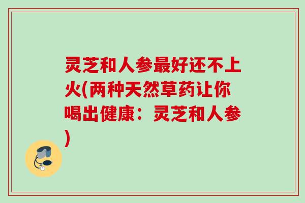 灵芝和人参最好还不上火(两种天然草药让你喝出健康：灵芝和人参)