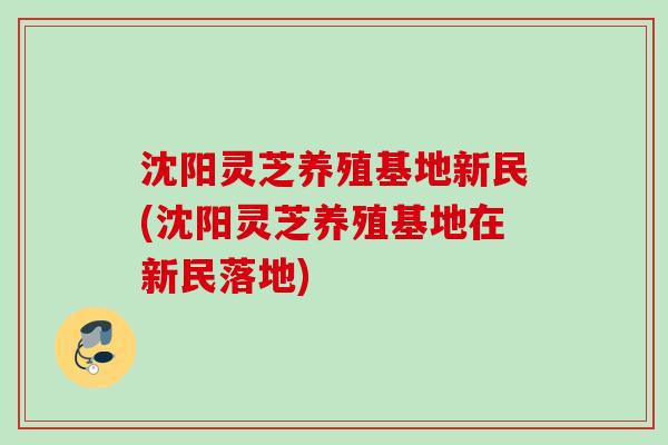 沈阳灵芝养殖基地新民(沈阳灵芝养殖基地在新民落地)