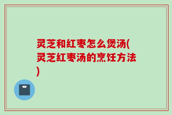 灵芝和红枣怎么煲汤(灵芝红枣汤的烹饪方法)