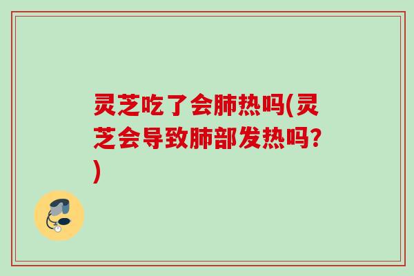 灵芝吃了会肺热吗(灵芝会导致肺部发热吗？)