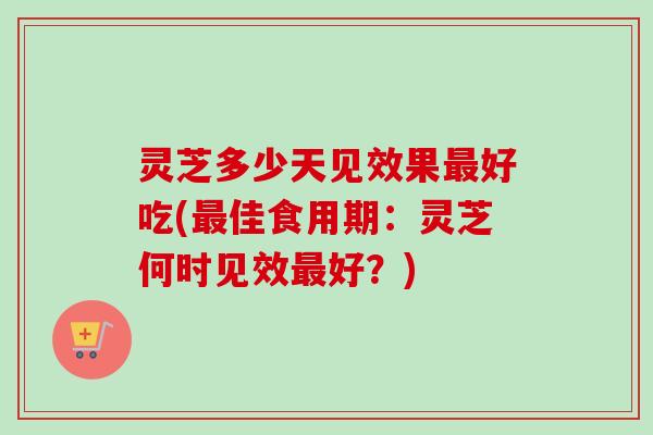 灵芝多少天见效果最好吃(最佳食用期：灵芝何时见效最好？)