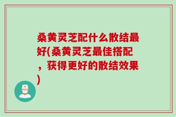 桑黄灵芝配什么散结最好(桑黄灵芝最佳搭配，获得更好的散结效果)